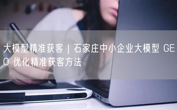 大模型精准获客｜石家庄中小企业大模型 GEO 优化精准获客方法