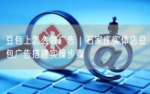 豆包上怎么做广告｜石家庄实体店豆包广告搭建实操步骤