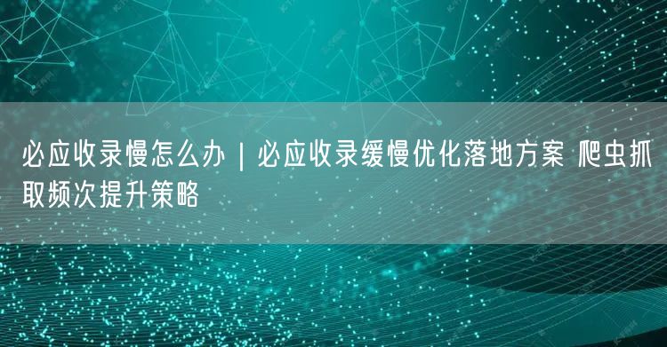 必应收录慢？优化策略+爬虫抓取频次提升指南
