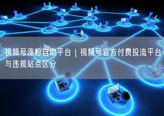 视频号涨粉自助平台｜视频号官方付费投流平台与违规站点区分