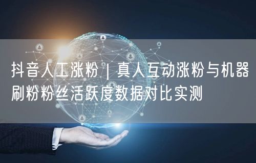 抖音人工涨粉｜真人互动涨粉与机器刷粉粉丝活跃度数据对比实测