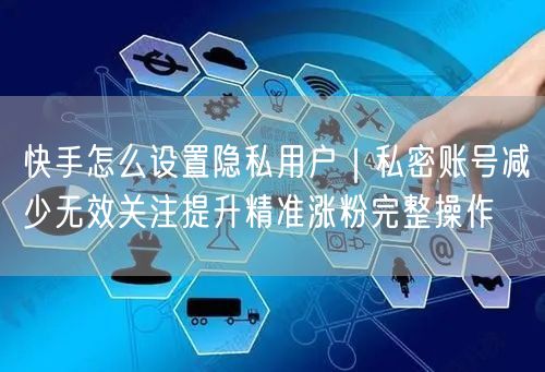 快手怎么设置隐私用户｜私密账号减少无效关注提升精准涨粉完整操作