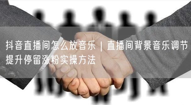 抖音直播间怎么放音乐｜直播间背景音乐调节提升停留涨粉实操方法
