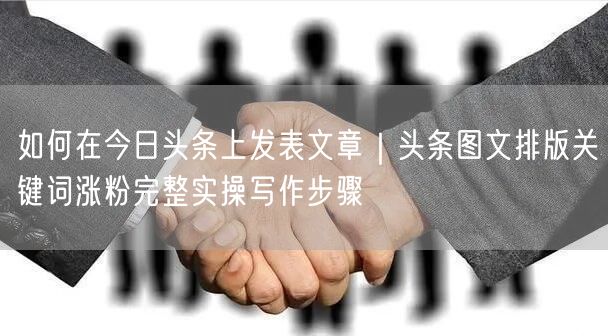 如何在今日头条上发表文章｜头条图文排版关键词涨粉完整实操写作步骤