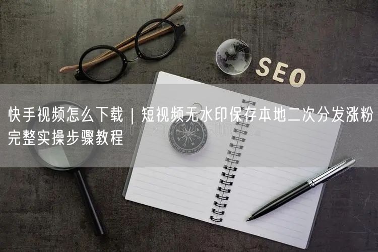 快手视频怎么下载｜短视频无水印保存本地二次分发涨粉完整实操步骤教程