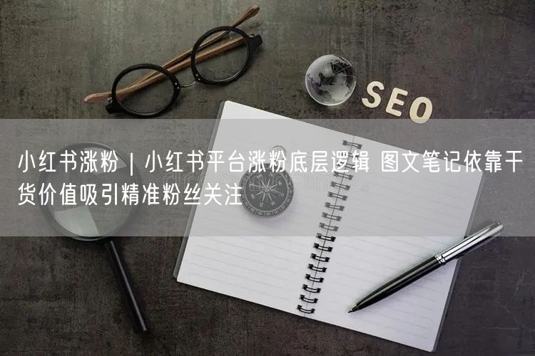 小红书涨粉｜小红书平台涨粉底层逻辑 图文笔记依靠干货价值吸引精准粉丝关注