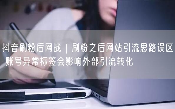 抖音刷粉后网战｜刷粉之后网站引流思路误区 账号异常标签会影响外部引流转化