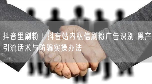 抖音里刷粉｜抖音站内私信刷粉广告识别 黑产引流话术与防骗实操办法