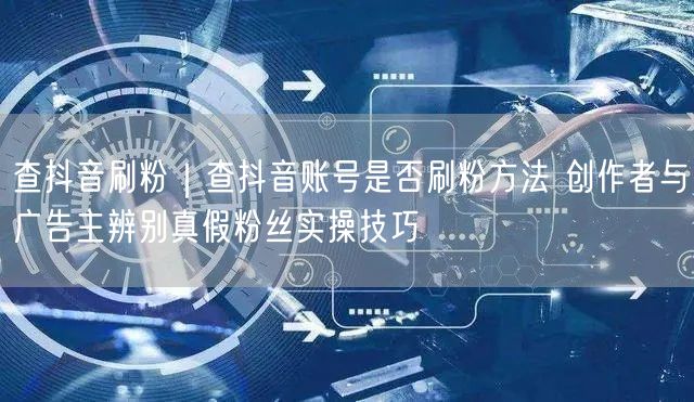 查抖音刷粉｜查抖音账号是否刷粉方法 创作者与广告主辨别真假粉丝实操技巧