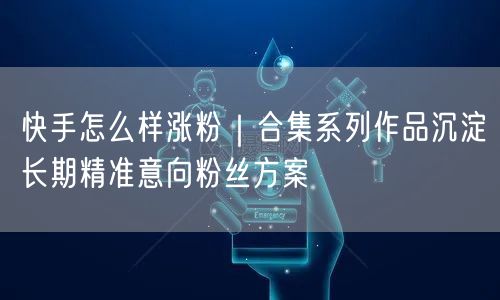 快手怎么样涨粉｜合集系列作品沉淀长期精准意向粉丝方案