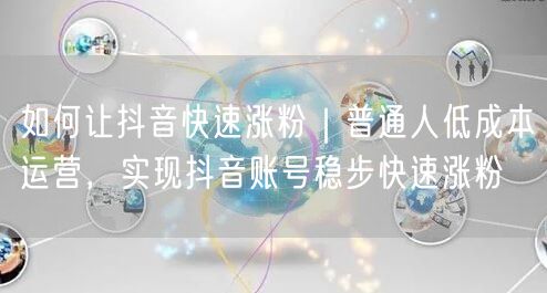 如何让抖音快速涨粉｜普通人低成本运营，实现抖音账号稳步快速涨粉