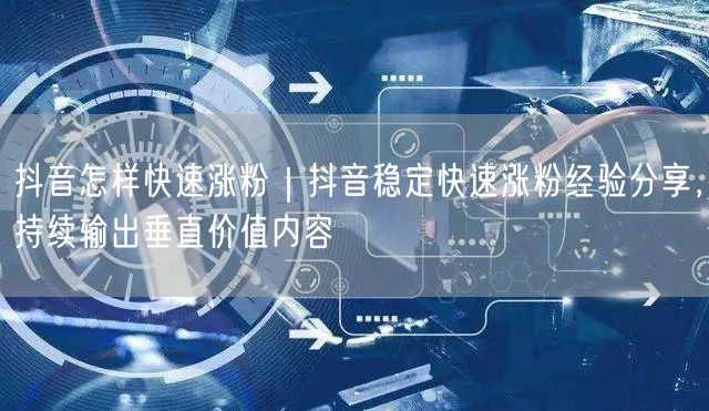 抖音怎样快速涨粉｜抖音稳定快速涨粉经验分享，持续输出垂直价值内容