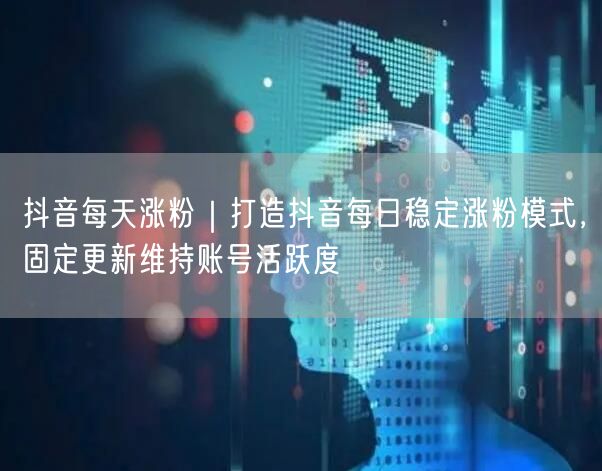 抖音每天涨粉｜打造抖音每日稳定涨粉模式，固定更新维持账号活跃度