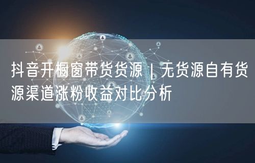 抖音开橱窗带货货源｜无货源自有货源渠道涨粉收益对比分析