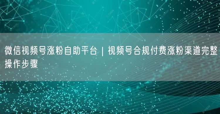 微信视频号涨粉自助平台｜视频号合规付费涨粉渠道完整操作步骤