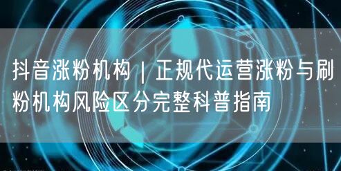 抖音涨粉机构｜正规代运营涨粉与刷粉机构风险区分完整科普指南