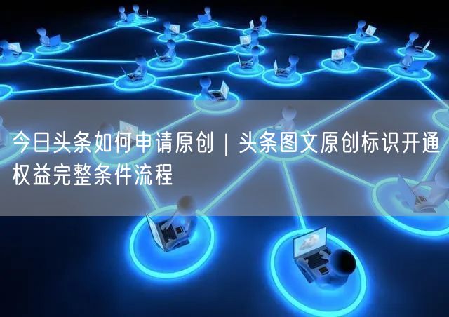 今日头条图文原创申请全攻略：条件流程与实操经验