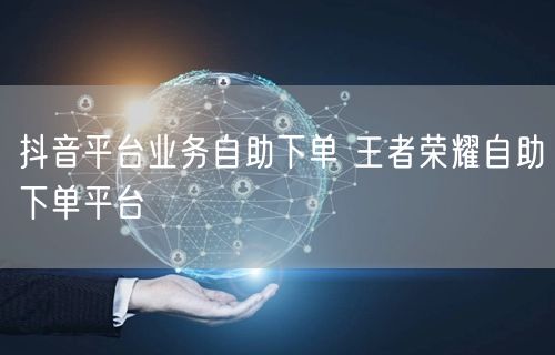 抖音平台业务自助下单 王者荣耀自助下单平台
