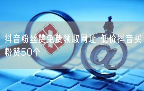 抖音粉丝赞免费领取网址 低价抖音买粉赞50个