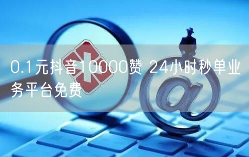 0.1元抖音10000赞 24小时秒单业务平台免费