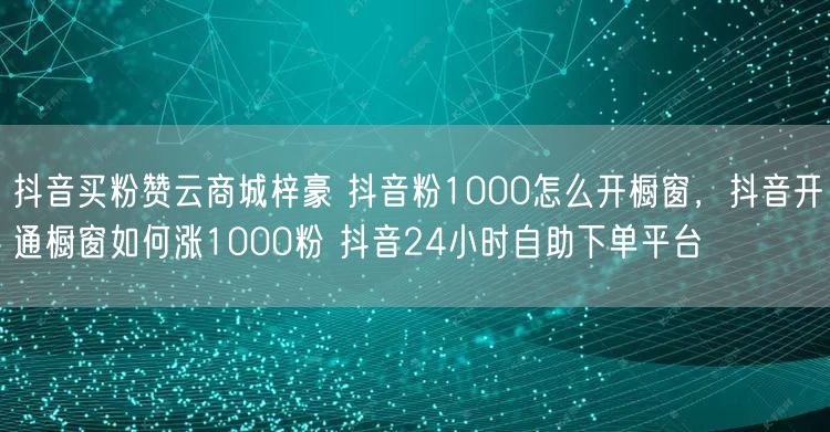 抖音买粉赞云商城梓豪 抖音粉1000怎么开橱窗，抖音开通橱窗如何涨1000粉 抖音24小时自助下单平台